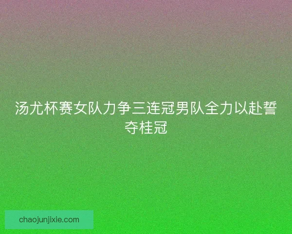 汤尤杯赛女队力争三连冠男队全力以赴誓夺桂冠