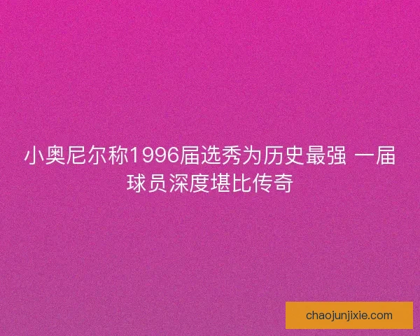小奥尼尔称1996届选秀为历史最强 一届球员深度堪比传奇 小奥尼尔称1996届选秀为历史最强 一届球员深度堪比传奇