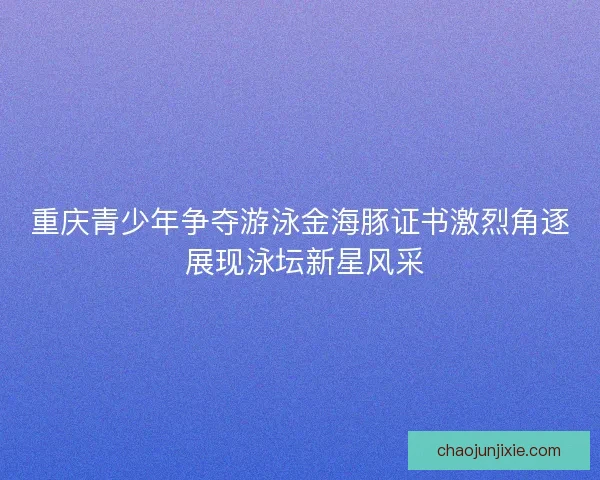 重庆青少年争夺游泳金海豚证书激烈角逐 展现泳坛新星风采