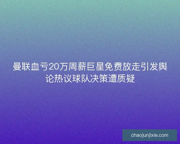 曼联血亏20万周薪巨星免费放走引发舆论热议球队决策遭质疑 曼联血亏20万周薪巨星免费放走引发舆论热议球队决策遭质疑