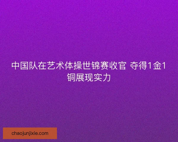 中国队在艺术体操世锦赛收官 夺得1金1铜展现实力 中国队在艺术体操世锦赛收官 夺得1金1铜展现实力