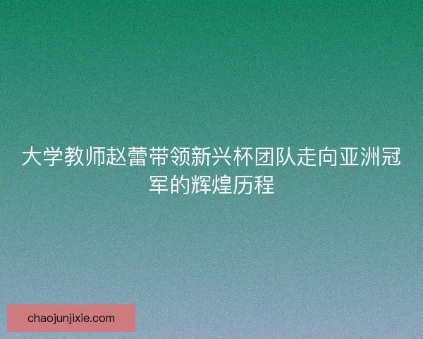 大学教师赵蕾带领新兴杯团队走向亚洲冠军的辉煌历程 大学教师赵蕾带领新兴杯团队走向亚洲冠军的辉煌历程