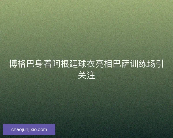 博格巴身着阿根廷球衣亮相巴萨训练场引关注 博格巴身着阿根廷球衣亮相巴萨训练场引关注