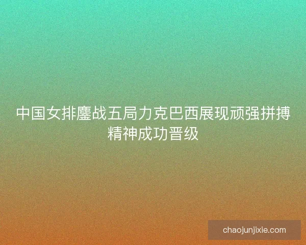 中国女排鏖战五局力克巴西展现顽强拼搏精神成功晋级