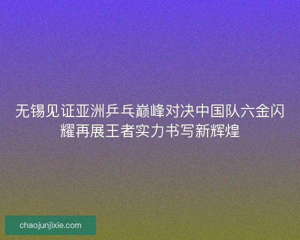 无锡见证亚洲乒乓巅峰对决中国队六金闪耀再展王者实力书写新辉煌