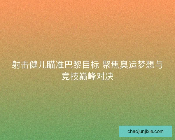 射击健儿瞄准巴黎目标 聚焦奥运梦想与竞技巅峰对决