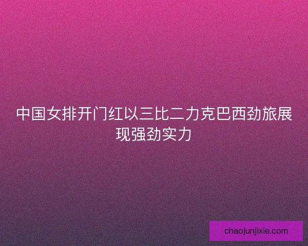 中国女排开门红以三比二力克巴西劲旅展现强劲实力