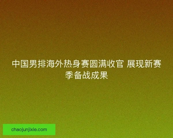 中国男排海外热身赛圆满收官 展现新赛季备战成果